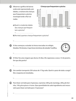 16	
Observa o gráfico de barras
onde está representado, por
idades, o número de crianças
que frequentam a piscina
municipal onde o Rui vai
nadar.
a) 
Qual é a moda das idades
das crianças que frequen-
tam a piscina?
R.:
b) No total, quantas crianças frequentam a piscina?
R.:
17	
A Ana começou a estudar às horas marcadas no relógio.
Estudou78minutos.Aquehorasterminoudeestudar?Justifica.
R.:
18	
O Vítor fez uma viagem que durou 25 dias. Ele regressou a casa a 12 de janeiro.
Em que dia partiu?
R.:
19	
Um camião transporta 250 caixas de 17 kg cada. Qual é o peso de toda a carga?
Dá a resposta em toneladas.
R.:
20	
Para fazer um bolo para 4 pessoas, é preciso: 200 g de manteiga, 200 g de fari-
nha, 150 g de açúcar e 4 ovos. Que quantidade de cada ingrediente será neces-
sário para fazer um bolo para 12 pessoas?
R.:
55
50
45
40
35
30
25
20
15
10
5
0
N.º
de
alunos
7 anos 8 anos 9 anos 10 anos 11 anos
Idade
Crianças que frequentam a piscina
12 1
2
3
4
5
6
7
8
9
10
11
43
©
areal
editores
–
Matemática
3
–
Fichas
de
Avaliação
–
3.º
ano
 