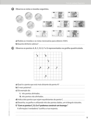 Ficha de Avaliação Diagnóstica
9 Observa as notas e moedas seguintes.
a) Rodeia as moedas e as notas necessárias para obteres 558 �.
b) Quanto dinheiro sobrou?
10 Observa os pontos A, B, C, D, E, F e G representados na grelha quadriculada.
a) Qual é o ponto que está mais distante do ponto A?
b) E mais próximo?
c) Dá exemplo de:
		I. três pontos alinhados.
		II. três pontos não alinhados.
d) Indica dois pontos que sejam equidistantes do ponto C.
e) Desenha, na grelha e utilizando três dos pontos dados, um triângulo isósceles.
f) 
”Com os pontos C, D, G e F podemos construir um losango.”
A afirmação é verdadeira? Justifica a tua resposta.
A B
C
E
G
D F
5
©
areal
editores
–
Matemática
3
–
Fichas
de
Avaliação
–
3.º
ano
 