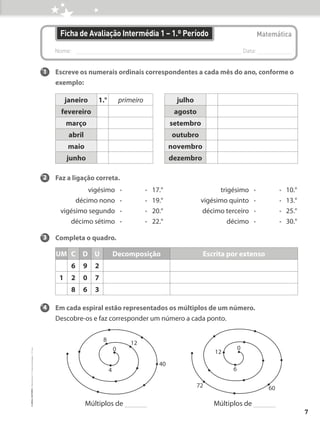 Nome: 
Data:
Ficha de Avaliação Intermédia 1 – 1.º Período Matemática
1 Escreve os numerais ordinais correspondentes a cada mês do ano, conforme o
exemplo:
2 Faz a ligação correta.
vigésimo • • 17.° trigésimo • • 10.°
décimo nono • • 19.° vigésimo quinto • • 13.°
vigésimo segundo • • 20.° décimo terceiro • • 25.°
décimo sétimo • • 22.° décimo • • 30.°
3 Completa o quadro.
4 Em cada espiral estão representados os múltiplos de um número.
Descobre-os e faz corresponder um número a cada ponto.
1.° primeiro
fevereiro
janeiro
março
abril
maio
junho
UM
6
C
9
D
2
U Decomposição
1 2 0 7
8 6 3
Escrita por extenso
julho
agosto
setembro
outubro
novembro
dezembro
12
8
0
4
40
12
0
6
72 60
Múltiplos de Múltiplos de
7
©
areal
editores
–
Matemática
3
–
Fichas
de
Avaliação
–
3.º
ano
 