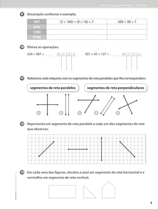 9 Decompõe conforme o exemplo.
597 (5 * 100) + (9 * 10) + 7 500 + 90 + 7
816
1283
4709
10 Efetua as operações.
524 + 487 = M C D U		 921 + 45 + 127 = M C D U
11 Relacionacadaetiquetacomossegmentosderetaparalelosquelhecorrespondem.
12	
Representa um segmento de reta paralelo a cada um dos segmentos de reta
que observas.
13	
Em cada uma das figuras, decalca a azul um segmento de reta horizontal e a
vermelho um segmento de reta vertical.
a
segmentos de reta paralelos segmentos de reta perpendiculares
b c d e
Ficha de Avaliação Intermédia 1 – 1.º Período
9
©
areal
editores
–
Matemática
3
–
Fichas
de
Avaliação
–
3.º
ano
 