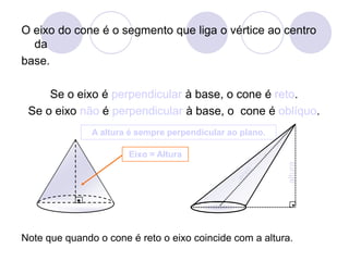 O eixo do cone é o segmento que liga o vértice ao centro da base.Se o eixo é perpendicular à base, o cone é reto. Se o eixo não é perpendicular à base, o  cone é oblíquo.A altura é sempre perpendicular ao plano.Eixo = AlturaalturaeixoNote que quando o cone é reto o eixo coincide com a altura.