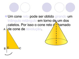 Um cone reto pode ser obtido girando um triângulo retângulo em torno de um dos catetos. Por isso o cone reto é chamado de cone de revolução.ACB