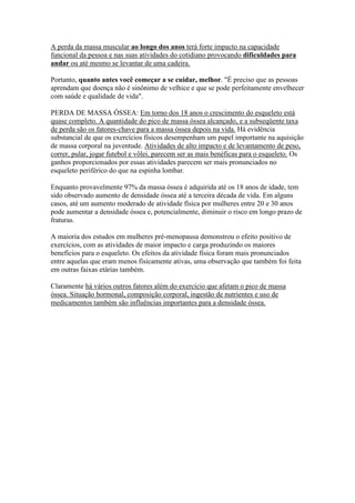 A perda da massa muscular ao longo dos anos terá forte impacto na capacidade
funcional da pessoa e nas suas atividades do cotidiano provocando dificuldades para
andar ou até mesmo se levantar de uma cadeira.

Portanto, quanto antes você começar a se cuidar, melhor. "É preciso que as pessoas
aprendam que doença não é sinônimo de velhice e que se pode perfeitamente envelhecer
com saúde e qualidade de vida".

PERDA DE MASSA ÓSSEA: Em torno dos 18 anos o crescimento do esqueleto está
quase completo. A quantidade do pico de massa óssea alcançado, e a subseqüente taxa
de perda são os fatores-chave para a massa óssea depois na vida. Há evidência
substancial de que os exercícios físicos desempenham um papel importante na aquisição
de massa corporal na juventude. Atividades de alto impacto e de levantamento de peso,
correr, pular, jogar futebol e vôlei, parecem ser as mais benéficas para o esqueleto. Os
ganhos proporcionados por essas atividades parecem ser mais pronunciados no
esqueleto periférico do que na espinha lombar.

Enquanto provavelmente 97% da massa óssea é adquirida até os 18 anos de idade, tem
sido observado aumento de densidade óssea até a terceira década de vida. Em alguns
casos, até um aumento moderado de atividade física por mulheres entre 20 e 30 anos
pode aumentar a densidade óssea e, potencialmente, diminuir o risco em longo prazo de
fraturas.

A maioria dos estudos em mulheres pré-menopausa demonstrou o efeito positivo de
exercícios, com as atividades de maior impacto e carga produzindo os maiores
benefícios para o esqueleto. Os efeitos da atividade física foram mais pronunciados
entre aquelas que eram menos fisicamente ativas, uma observação que também foi feita
em outras faixas etárias também.

Claramente há vários outros fatores além do exercício que afetam o pico de massa
óssea. Situação hormonal, composição corporal, ingestão de nutrientes e uso de
medicamentos também são influências importantes para a densidade óssea.
 