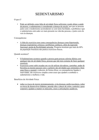 SEDENTARISMO
O que é?

   •   Pode ser definido como falta de atividade física suficiente e pode afetar a saúde
       da pessoa, o sedentarismo é considerado a doença do século, por que as pessoas
       junto com o modernismo acomodaram-se com tanta facilidade, o problema é que
       o sedentarismo está cada vez mais presente na vida das pessoas, e junto com ele
       veio às doenças.

Consequências:

   •   A falta de exercícios tem como consequências doenças como hipertensão,
       doenças respiratórias crônicas e problemas cardíacos, além da regressão
       funcional, perda da flexibilidade articular. Pesquisa mostram que mais de 60%
       da população brasileira não pratica exercícios físicos.

Quando acontece?

   •   O Sedentarismo acontece quando a pessoa gasta poucas calorias diárias com
       qualquer tipo de atividade física, pessoas que não tem costume de fazer qualquer
       exercício.
   •   Exercícios como subir escadas em vez de utilizar elevadores, caminhar, andar de
       bicicleta ou mesmo passear com o cachorro são atividades que estimulam o bem
       estar físico e mental e reduzem, de forma eficaz, as consequências ligadas à
       inatividade, são exercícios simples como esses que ajudam a combater o
       sedentarismo e melhora a vida.

Benefícios da Atividade Física:

       reduz os riscos de morrer prematuramente, evita doenças cardiovasculares, reduz
       os riscos de desenvolver diabetes, pressão alta e câncer de colon, controla o peso
       corporal e ajudam a manter os músculos, ossos e articulações saudáveis.
 