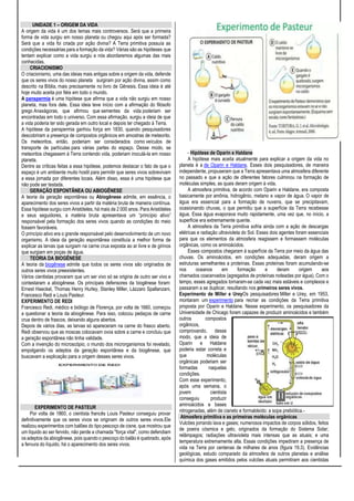 UNIDADE 1 – ORIGEM DA VIDA
A origem da vida é um dos temas mais controversos. Será que a primeira
forma de vida surgiu em nosso planeta ou chegou aqui após ser formada?
Será que a vida foi criada por ação divina? A Terra primitiva possuía as
condições necessárias para a formação da vida? Várias são as hipóteses que
tentam explicar como a vida surgiu e nós abordaremos algumas das mais
conhecidas.
CRIACIONISMO
O criacionismo, uma das ideias mais antigas sobre a origem da vida, defende
que os seres vivos do nosso planeta surgiram por ação divina, assim como
descrito na Bíblia, mais precisamente no livro de Gênesis. Essa ideia é até
hoje muito aceita por fiéis em todo o mundo.
A panspermia é uma hipótese que afirma que a vida não surgiu em nosso
planeta, mas fora dele. Essa ideia teve início com a afirmação do filósofo
grego Anaxágoras, que afirmou que sementes da vida poderiam ser
encontradas em todo o universo. Com essa afirmação, surgiu a ideia de que
a vida poderia ter sido gerada em outro local e depois ter chegado à Terra.
A hipótese da panspermia ganhou força em 1830, quando pesquisadores
descobriram a presença de compostos orgânicos em amostras de meteorito.
Os meteoritos, então, poderiam ser considerados como veículos de
transporte de partículas para várias partes do espaço. Desse modo, se
meteoritos chegassem à Terra contendo vida, poderiam inoculá-la em nosso
planeta.
Dentre as críticas feitas a essa hipótese, podemos destacar o fato de que o
espaço é um ambiente muito hostil para permitir que seres vivos sobrevivam
a essa jornada por diferentes locais. Além disso, essa é uma hipótese que
não pode ser testada.
GERAÇÃO ESPONTÂNEA OU ABIOGÊNESE
A teoria da geração espontânea ou Abiogênese admite, em essência, o
aparecimento dos seres vivos a partir da matéria bruta de maneira contínua.
Essa hipótese surgiu com Aristóteles, há mais de 2 000 anos. Para Aristóteles
e seus seguidores, a matéria bruta apresentava um “princípio ativo”
responsável pela formação dos seres vivos quando as condições do meio
fossem favoráveis.
O princípio ativo era o grande responsável pelo desenvolvimento de um novo
organismo. A ideia da geração espontânea constituía a melhor forma de
explicar as larvas que surgiam na carne crua exposta ao ar livre e de girinos
que surgiam em poças de água.
TEORIA DA BIOGÊNESE
A teoria da biogênese admite que todos os seres vivos são originados de
outros seres vivos preexistentes.
Vários cientistas provaram que um ser vivo só se origina de outro ser vivo e
contestaram a abiogênese. Os principais defensores da biogênese foram:
Ernest Haeckel, Thomas Henry Hurley, Stanley Miller, Lázzaro Spallanzani,
Francesco Redi e Louis Pasteur.
EXPERIMENTO DE REDI
Francesco Redi, médico e biólogo de Florença, por volta de 1660, começou
a questionar a teoria da abiogênese. Para isso, colocou pedaços de carne
crua dentro de frascos, deixando alguns abertos.
Depois de vários dias, as larvas só apareceram na carne do frasco aberto.
Redi observou que as moscas colocavam ovos sobre a carne e concluiu que
a geração espontânea não tinha validade.
Com a invenção do microscópio, o mundo dos microrganismos foi revelado,
empolgando os adeptos da geração espontânea e da biogênese, que
buscavam a explicação para a origem desses seres vivos.
EXPERIMENTO DE PASTEUR
Por volta de 1860, o cientista francês Louis Pasteur conseguiu provar
definitivamente que os seres vivos se originam de outros seres vivos.Ele
realizou experimentos com balões do tipo pescoço de cisne, que mostrou que
um líquido ao ser fervido, não perde a chamada "força vital", como defendiam
os adeptos da abiogênese, pois quando o pescoço do balão é quebrado, após
a fervura do líquido, há o aparecimento dos seres vivos.
- Hipótese de Oparin e Haldane
A hipótese mais aceita atualmente para explicar a origem da vida no
planeta é a de Oparin e Haldane. Esses dois pesquisadores, de maneira
independente, propuseram que a Terra apresentava uma atmosfera diferente
no passado e que a ação de diferentes fatores culminou na formação de
moléculas simples, as quais deram origem à vida.
A atmosfera primitiva, de acordo com Oparin e Haldane, era composta
basicamente por amônia, hidrogênio, metano e vapor de água. O vapor de
água era essencial para a formação de nuvens, que se precipitavam,
ocasionando chuvas, o que permitiu que a superfície da Terra recebesse
água. Essa água evaporava muito rapidamente, uma vez que, no início, a
superfície era extremamente quente.
A atmosfera da Terra primitiva sofria ainda com a ação de descargas
elétricas e radiação ultravioleta do Sol. Esses dois agentes foram essenciais
para que os elementos da atmosfera reagissem e formassem moléculas
orgânicas, como os aminoácidos.
Esses compostos chegaram à superfície da Terra por meio da água das
chuvas. Os aminoácidos, em condições adequadas, deram origem a
estruturas semelhantes a proteínas. Essas proteínas foram acumulando-se
nos oceanos em formação e deram origem aos
chamados coacervados (agregados de proteínas rodeadas por água). Com o
tempo, esses agregados tornaram-se cada vez mais estáveis e complexos e
passaram a se duplicar, resultando nos primeiros seres vivos.
Experimento de Miller e UreyOs pesquisadores Miller e Urey, em 1953,
montaram um experimento para recriar as condições da Terra primitiva
proposta por Oparin e Haldane. Nesse experimento, os pesquisadores da
Universidade de Chicago foram capazes de produzir aminoácidos e também
outros compostos
orgânicos,
comprovando, desse
modo, que a ideia de
Oparin e Haldane
poderia estar correta e
que moléculas
orgânicas poderiam ser
formadas naquelas
condições.
Com esse experimento,
após uma semana, o
jovem cientista
conseguiu produzir
aminoácidos e bases
nitrogenadas, além de cianeto e formaldeído: a sopa prebiótica.-
Atmosfera primitiva e as primeiras moléculas orgânicas
Vulcões jorrando lava e gases; numerosos impactos de corpos sólidos, feitos
de poeira cósmica e gelo, originados da formação do Sistema Solar;
relâmpagos; radiações ultravioleta mais intensas que as atuais; e uma
temperatura extremamente alta. Essas condições impediram a presença de
vida na Terra por centenas de milhares de anos (figura 19.3). Evidências
geológicas, estudo comparado da atmosfera de outros planetas e análise
química dos gases emitidos pelos vulcões atuais permitiram aos cientistas
 