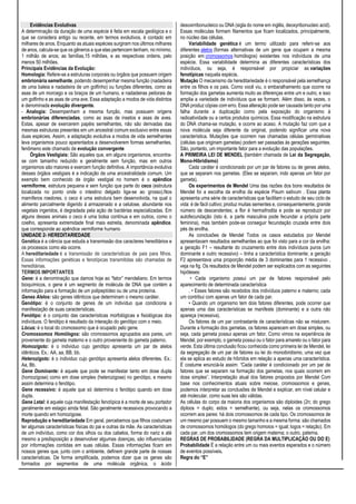 Evidências Evolutivas
A determinação da duração de uma espécie é feita em escala geológica e o
que se considera antigo ou recente, em termos evolutivos, é contado em
milhares de anos. Enquanto as atuais espécies surgiram nos últimos milhares
de anos, calcula-se que os gêneros a que elas pertencem tenham, no mínimo,
1 milhão de anos; as famílias,15 milhões, e as respectivas ordens, pelo
menos 50 milhões.
Principais Evidências da Evolução:
Homologia: Refere-se a estruturas corporais ou órgãos que possuem origem
embrionária semelhante, podendo desempenhar mesma função (nadadeira
de uma baleia e nadadeira de um golfinho) ou funções diferentes, como as
asas de um morcego e os braços de um humano, e nadadeiras peitorais de
um golfinho e as asas de uma ave. Essa adaptação a modos de vida distintos
é denominada evolução divergente.
- Analogia: Desempenham a mesma função, mas possuem origens
embrionárias diferenciadas, como as asas de insetos e asas de aves.
Estas, apesar de exercerem papéis semelhantes, não são derivadas das
mesmas estruturas presentes em um ancestral comum exclusivo entre essas
duas espécies. Assim, a adaptação evolutiva a modos de vida semelhantes
leva organismos pouco aparentados a desenvolverem formas semelhantes,
fenômeno este chamado de evolução convergente
Órgãos Vestigiais: São aqueles que, em alguns organismos, encontra-
se com tamanho reduzido e geralmente sem função, mas em outros
organismos são maiores e exercem função definitiva. A importância evolutiva
desses órgãos vestigiais é a indicação de uma ancestralidade comum. Um
exemplo bem conhecido de órgão vestigial no homem é o apêndice
vermiforme, estrutura pequena e sem função que parte do ceco (estrutura
localizada no ponto onde o intestino delgado liga-se ao grosso).Nos
mamíferos roedores, o ceco é uma estrutura bem desenvolvida, na qual o
alimento parcialmente digerido á armazenado e a celulose, abundante nos
vegetais ingeridos, é degradada pela ação de bactérias especializadas. Em
alguns desses animais o ceco é uma bolsa contínua e em outros, como o
coelho, apresenta extremidade final mais estreita, denominada apêndice,
que corresponde ao apêndice vermiforme humano
UNIDADE 2- HEREDITARIEDADE
Genética é a ciência que estuda a transmissão dos caracteres hereditários e
os processos como ela ocorre.
A hereditariedade é a transmissão de características de pais para filhos.
Essas informações genéticas e fenotípicas transmitidas são chamadas de
hereditárias.
TERMOS IMPORTANTES
Gene: é a denominação que damos hoje ao “fator” mendeliano. Em termos
bioquímicos, o gene é um segmento de molécula de DNA que contém a
informação para a formação de um polipeptídeo ou de uma proteína.
Genes Alelos: são genes idênticos que determinam o mesmo caráter.
Genótipo: é o conjunto de genes de um indivíduo que condiciona a
manifestação de suas características.
Fenótipo: é o conjunto das características morfológicas e fisiológicas dos
indivíduos. O fenótipo é resultado da interação do genótipo com o meio.
Lócus: é o local do cromossomo que é ocupado pelo gene.
Cromossomos Homólogos: são cromossomos agrupados aos pares, um
proveniente do gameta materno e o outro proveniente do gameta paterno.
Homozigoto: é o individuo cujo genótipo apresenta um par de alelos
idênticos. Ex.: AA, aa, BB, bb.
Heterozigoto: é o individuo cujo genótipo apresenta alelos diferentes. Ex.:
Aa, Bb.
Gene Dominante: é aquele que pode se manifestar tanto em dose dupla
(homozigose) como em dose simples (heterozigose) no genótipo, e mesmo
assim determina o fenótipo.
Gene recessivo: é aquele que só determina o fenótipo quando em dose
dupla.
Gene Letal: é aquele cuja manifestação fenotípica é a morte de seu portador
geralmente em estagio ainda fetal. São geralmente recessivos provocando a
morte quando em homozigose.
Reprodução e hereditariedade Em geral, percebemos que filhos costumam
ter algumas características físicas do pai e outras da mãe. As características
de um indivíduo, como cor dos olhos ou dos cabelos, forma do nariz e até
mesmo a predisposição a desenvolver algumas doenças, são influenciadas
por informações contidas em suas células. Essas informações ficam em
nossos genes que, junto com o ambiente, definem grande parte de nossas
características. De forma simplificada, podemos dizer que os genes são
formados por segmentos de uma molécula orgânica, o ácido
desoxirribonucleico ou DNA (sigla do nome em inglês, deoxyribonucleic acid).
Essas moléculas formam filamentos que ficam localizados, principalmente,
no núcleo das células.
Variabilidade genética é um termo utilizado para referir-se aos
diferentes alelos (formas alternativas de um gene que ocupam a mesma
posição em cromossomos homólogos) existentes nos indivíduos de uma
espécie. Essa variabilidade determina as diferentes características dos
indivíduos, ou seja, é responsável por propiciar as variações
fenotípicas naquela espécie.
Mutação O mecanismo da hereditariedade é o responsável pela semelhança
entre os filhos e os pais. Como você viu, o embaralhamento que ocorre na
formação dos gametas aumenta muito as diferenças entre um e outro, e isso
amplia a variedade de indivíduos que se formam. Além disso, às vezes, o
DNA produz cópias com erro. Essa alteração pode ser causada tanto por uma
falha durante a duplicação como pela exposição do organismo à
radioatividade ou a certos produtos químicos. Essa modificação na estrutura
do DNA chama-se mutação, e ocorre ao acaso. A mutação faz com que a
nova molécula seja diferente da original, podendo significar uma nova
característica. Mutações que ocorrem nas chamadas células germinativas
(células que originam gametas) podem ser passadas às gerações seguintes.
São, portanto, um importante fator para a evolução das populações.
A PRIMEIRA LEI DE MENDEL (também chamada de Lei da Segregação,
Mono-Hibridismo)
Cada caráter é condicionado por um par de fatores ou de genes alelos,
que se separam nos gametas. (Eles se separam, indo apenas um fator por
gameta).
Os experimentos de Mendel Uma das razões dos bons resultados de
Mendel foi a escolha da ervilha da espécie Pisum sativum . Essa planta
apresenta uma série de características que facilitam o estudo de seu ciclo de
vida: é de fácil cultivo; produz muitas sementes e, consequentemente, grande
número de descendentes; a flor é hermafrodita e pode se reproduzir por
autofecundação (isto é, a parte masculina pode fecundar a própria parte
feminina), mas também pode-se conseguir fecundação cruzada entre dois
pés de ervilha.
As conclusões de Mendel Todos os casos estudados por Mendel
apresentavam resultados semelhantes ao que foi visto para a cor da ervilha:
a geração F1 – resultante do cruzamento entre dois indivíduos puros (um
dominante e outro recessivo) – tinha a característica dominante; a geração
F2 apresentava uma proporção média de 3 dominantes para 1 recessivo ,
veja na fig. Os resultados de Mendel podem ser explicados com as seguintes
hipóteses:
• Cada organismo possui um par de fatores responsável pelo
aparecimento de determinada característica
. • Esses fatores são recebidos dos indivíduos paterno e materno; cada
um contribui com apenas um fator de cada par.
• Quando um organismo tem dois fatores diferentes, pode ocorrer que
apenas uma das características se manifeste (dominante) e a outra não
apareça (recessiva).
Os fatores de um par contrastante de características não se misturam.
Durante a formação dos gametas, os fatores aparecem em dose simples, ou
seja, cada gameta possui apenas um fator. Como vimos na experiência de
Mendel, por exemplo, o gameta possui ou o fator para amarelo ou o fator para
verde. Esta última conclusão ficou conhecida como primeira lei de Mendel, lei
da segregação de um par de fatores ou lei do monoibridismo, uma vez que
ela se aplica ao estudo de híbridos em relação a apenas uma característica.
É costume enunciá-la assim: “Cada caráter é condicionado por um par de
fatores que se separam na formação dos gametas, nos quais ocorrem em
dose simples”. Interpretação atual dos fatores propostos por Mendel Com
base nos conhecimentos atuais sobre meiose, cromossomos e genes,
podemos interpretar as conclusões de Mendel e explicar, em nível celular e
até molecular, como suas leis são válidas.
As células do corpo da maioria dos organismos são diploides (2n; do grego
diploos = duplo; eidos = semelhante), ou seja, nelas os cromossomos
ocorrem aos pares: há dois cromossomos de cada tipo. Os cromossomos de
um mesmo par possuem o mesmo tamanho e a mesma forma: são chamados
de cromossomos homólogos (do grego homoios = igual; logos = relação). Em
cada par, um dos cromossomos tem origem materna; o outro, paterna.
REGRAS DE PROBABILIDADE (REGRA DA MULTIPLICAÇÃO OU DO E)
Probabilidade É a relação entre um ou mais eventos esperados e o número
de eventos possíveis.
Regra do “E”
 