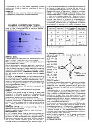 A probabilidade de dois ou mais eventos independentes ocorrerem
simultaneamente é igual ao produto das probabilidades de ocorrerem
separadamente.
Regra do “OU”
A probabilidade de dois ou mais eventos mutuamente exclusivos ocorrerem
é igual a soma das probabilidades de ocorrerem separadamente
GENEALOGIAS, HEREDROGRAMAS OU “PEDIGREES
É nome dado a uma representação gráfica de uma família que permite,
através da análise dos fenótipos e do grau de parentescos, determinar o
genótipo dos indivíduos envolvidos.
INTERAÇÃO GÊNICA
A interação gênica ocorre quando dois ou mais genes, localizados ou não no
mesmo cromossomo, interagem e controlam uma característica.
Muitas características dos seres vivos resultam da interação de vários genes.
O que é a interação gênica epistática?
Esse tipo de interação ocorre quando uma característica é condicionada por
dois ou mais genes, mas um dos alelos impede a expressão de outro alelo.
O gene que inibe uma característica é chamado de epistático, e o gene inibido
recebe o nome de hipostático. Quando o alelo em dose simples é suficiente
para inibir o hipostático, dizemos que a epistasia é dominante, entretanto,
se o alelo precisar de aparecer em dose dupla, fala-se em epistasia
recessiva.
Um exemplo de epistasia dominante pode ser observado na cor das
galinhas. O gene dominante C faz com que as galinhas apresentem coloração
colorida, e o gene recessivo c determina a plumagem branca. O gene I é
epistático e impede a produção de pigmento, e o alelo i não tem efeito inibidor.
Assim sendo, se a galinha apresentar o alelo I, ela não produzirá plumagem
colorida, independentemente do alelo C.
Epistasia Recessiva: quando o alelo que determina a epistasia atuar
somente em dose dupla.
Exemplo: Determinação da coloração da pelagem de camundongos
PLEITOPIA
A pleiotropia é um processo em que um único par de alelos (formas
alternativas de um determinado gene) atua na manifestação de diversas
características. Ela se difere da interação gênica pelo fato de a interação
apresentar vários genes determinando uma única característica.
Um bom exemplo da influência gênica envolvendo esse fenômeno é a
manifestação condicionante de um gene em ervilhas, as mesmas estudadas
por Mendel. Tanto a cor do tegumento da semente (a casca), a coloração das
flores e a presença de manchas na base das folhas, são codificadas por um
único gene.
INTERAÇÕES GÊNICAS : Dois ou mais genes interagem entre si par
determinar uma única característica.
Exemplo de interações gênicas: variações na cor de pele do ser humano.
UNIDADE 4 -SISTEMA ABO/ Rh
Em 1900, Landsteiner verificou, através de experimentos, a existência na
espécie humana de quatro grupos com diferentes composições de sangue.
Ele misturava em lâminas de vidro gotas de sangue de pessoas distintas. Em
alguns casos, havia a aglutinação das hemácias, isto é,elas se grudavam
umas às outras, formando verdadeiros grumos; em outros casos, a
aglutinação não ocorria. No sistema ABO, os tipos sanguíneos são A, B, AB
e O, e caracterizam-se pela presença de diferentes antígenos na membrana
das hemácias, os aglutinogênios. A presença dos tipos distintos de
aglutinogênios é condicionada por três alelos: IA , que determina a produção
do aglutinogênio do tipo A; IB , que determina a produção do aglutinogênio
do tipo B, e i , que não produz aglutinogênios. Cada indivíduo possui apenas
dois desses alelos. Os alelos IA e IB têm uma relação de codominância entre
si e ambos são dominantes em relação ao alelo i. Enquanto na membrana
das hemácias há antígenos, no plasma sanguíneo há anticorpos, chamados
aglutininas. Esses anticorpos, em contato com os antígenos específicos,
promovem a aglutinação das hemácias. Pessoas com o sangue tipo A tem
aglutininas anti-B; pessoas com sangue tipo B têm aglutininas anti-A; pessoas
com sangue tipo O têm aglutininas anti-A e anti-B; já indivíduos com sangue
tipo AB não produzem aglutininas
AS TRANSFUSÕES POSSÍVEIS
As pessoas de sangue tipo A podem doar sangue Para sangue tipo A e AB,
Pessoas de sangue
tipo B podem doar
sangue para
indivíduos sangue B
e AB. As pessoas
sangue tipo O são
consideradas
doadores universais
justamente pôr não
apresentarem os
antígenos A e B,
mas só podem
receber sangue tipo
O uma vez que
apresentarem os
anticorpo anti -A e anti -B.
Os indivíduos sangue tipo AB são considerados receptores universais, pois
eles não apresentam os anticorpos anti-A e anti-B, mas pôr terem os dois
antígenos, não podem doar sangue para nenhum receptor de outro grupo
sangüíneo. Para complemento ver gráfico de tipos de transfusões possíveis.
FATOR RH
O fator Rh é controlado por um grupo de genes independentes dos genes do
sistema ABO. O fator Rh foidescoberto em 1940 por Landsteiner e Wiener,
quando trabalhavam com o sangue de macaco Rhesus. Os pesquisadores
perceberam que o sangue desse animal quando injetado em cobaia,
provocava uma produçãogradativa de anticorpos. Concluíram assim que
existia um antígeno nas hemácias de Rhesus ; esse antígeno foi chamado
fator Rh. O anticorpo produzido pela cobaia foi denominado de anti-Rh. O
soro da cobaia contendo o anticorpo anti-Rh.
Foi misturados com hemácias humanas, verificando-se que 85% dos sangues
testado agutinou, o que explicado pela presença do antígeno Rh. Esses
indivíduos foram chamados Rh + ( Rh positivos) e os 15% restantes, que não
possuem o fator Rh nas hemácias, foram chamados Rh (Rh negativos).
A introdução de sangue Rh + num receptor Rh leva a uma produção de
anticorpos em pequenas quantidades,transfusões subseqüente, reforçando a
produção de anticorpos podem vir a ser fatais.
Genética do Fator Rh Considerase um único par de genes R (dominante e r
recessivo). Os indivíduos Rh + serão, portanto RR ou Rr. Os homozigotos
recessivos (rr) serão Rh .
ERITROBLASTOSE FETAL
 