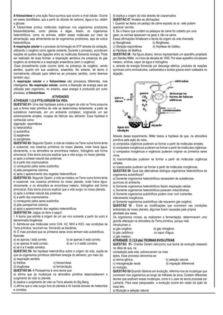A fotossíntese é uma ação físico-química que ocorre a nível celular. Ocorre
em seres clorofilados, que a partir do dióxido de carbono, água e luz, obtém
a glicose.
A fotossíntese produz moléculas orgânicas nos organismos produtores
fotossintetizantes, como plantas e algas. Assim, os organismos
heterotróficos, como os animais, obtêm essas moléculas por meio da
alimentação, seja alimentando-se de organismos produtores, seja de outros
heterotróficos.
A respiração celular é o processo da formação do ATP através da oxidação,
utilizando o oxigênio como agente oxidante. Durante o processo, acontecem
reações de quebra das ligações entre as moléculas liberando energia. Pode
ser realizado de duas formas: a respiração aeróbica (na presença do gás
oxigênio do ambiente) e a respiração anaeróbica (sem o oxigênio).
Esse procedimento pode ocorrer tanto na presença de oxigênio, sendo
aeróbio, quanto em sua ausência, anaeróbio. No entanto, tal termo é
normalmente utilizado para referir-se ao processo aeróbio, como faremos
também aqui.
A respiração celular e a fotossíntese são processos diferentes, mas
interligados. Na respiração celular, ocorre a liberação de energia para ser
utilizada pelo organismo, no entanto, essa energia é produzida por outro
processo, a fotossíntese.
ATIVIDADES
ATIVIDADE 1 (3,0 PTS)-ORIGEM DA VIDA
QUESTÃO 01- Uma das hipóteses sobre a origem da vida na Terra presume
que a forma mais primitiva de vida se desenvolveu lentamente, a partir de
substância inanimada, em um ambiente complexo, originando um ser
extremamente simples, incapaz de fabricar seu alimento. Essa hipótese é
conhecida como:
a)geração espontânea
b) heterotrófica
c) autotrófica
d) epigênese
e) pangênese
QUESTÃO 02- Segundo Oparin, a vida se instalou na Terra numa forma lenta
e ocasional, nos oceanos primitivos do nosso planeta, onde havia água,
obviamente, e na atmosfera se encontrava metano, hidrogênio sob forma
amoniacal. Esta teoria procura explicar que a vida surgiu no nosso planeta:
a) após a síntese natural das proteínas
b) a partir dos cosmozoários
c) começando pelos seres autótrofos
d) pela panspermia cósmica
e) após o aparecimento dos vegetais heterotróficos
QUESTÃO 03- Segundo Oparin, a vida se instalou na Terra numa forma lenta
e ocasional, nos oceanos primitivos do nosso planeta, onde havia água,
obviamente, e na atmosfera se encontrava metano, hidrogênio sob forma
amoniacal. Esta teoria procura explicar que a vida surgiu no nosso planeta:
a) após a síntese natural das proteínas
b) a partir dos cosmozoários
c) começando pelos seres autótrofos
d) pela panspermia cósmica
e) após o aparecimento dos vegetais heterotróficos
QUESTÃO 04- Julgue os itens a seguir:
I. A teoria que admite a origem de um ser vivo somente a partir de outro é
denominada biogênese.
II. Admite-se que moléculas como CH4, H2, NH3 e H2O, nas condições da
Terra primitiva, reuniram-se, formando as bactérias.
III. É mais provável que os primeiros seres vivos tenham sido autotróficos.
Assinale:
a) se apenas I está correto. b) se apenas II está correto.
c) se apenas III está correto. d) se I e II estão corretos.
e) se II e II estão corretos.
QUESTÃO 05- Na hipótese heterotrófica sobre a origem da vida, supõe-se
que os organismos primitivos obtinham energia do alimento, por meio da:
a) respiração aeróbia
b) fotólise c) fotossíntese
d) biogênese e) fermentação
QUESTÃO 06- A Panspermia é uma teoria que:
a) afirma que as mudanças na atmosfera primitiva desencadearam o
surgimento de vida no planeta.
b) explica o surgimento de vida na Terra através do Big Bang.
c) afirma que a vida surgiu fora do planeta e foi trazida através de meteoritos
e cometas.
d) explica a origem da vida através de coacervados
QUESTÃO 07 -Analise as afirmações:
I. Quando se deixa um pedaço de carne exposto ao ar, nele podem
aparecer vermes.
II. Se o frasco que contém os pedaços de carne for coberto por uma
gaze, os vermes aparecem na gaze e não na carne.
Essas afirmações fortalecem a teoria da origem da vida chamada:
a) Abiogênese. b) Biogênese.
c) Geração espontânea. d) Hipótese de Galileu.
e) Hipótese de Malthus.
QUESTÃO 08 - Na figura abaixo, temos representado um aparelho projetado
por Stanley Miller, no início da década de 1950. Por esse aparelho circulavam
metano, amônia, vapor de água e hidrogênio
e, através de energia fornecida por descarga elétrica, produtos de reações
químicas como aminoácidos, carboidratos e ácidos graxos eram coletados no
alçapão.
Através desse experimento, Miller testou a hipótese de que, na atmosfera
primitiva pela ação de raios,
a) compostos orgânicos puderam se formar a partir de moléculas simples.
b) compostos inorgânicos puderam se formar a partir de moléculas orgânicas.
c) compostos inorgânicos e orgânicos puderam originar os primeiros seres
vivos.
d) macromoléculas puderam se formar a partir de moléculas orgânicas
simples.
e) coacervados puderam se formar a partir de moléculas inorgânicas.
QUESTÃO 09- Qual das alternativas distingue organismos heterotróficos de
organismos autotróficos?
a) Somente organismos heterotróficos necessitam de substâncias
químicas do ambiente.
b) Somente organismos heterotróficos fazem respiração celular.
c) Somente organismos heterotróficos possuem mitocrôndrias.
d) Somente organismos autotróficos podem viver com nutrientes
inteiramente inorgânicos.
e) Somente organismos autotróficos não requerem gás oxigênio
QUESTÃO 10 - Entre as modificações que ocorreram nas condições
ambientais de nosso planeta, algumas foram causadas pela própria
atividade dos seres.
Os organismos iniciais, ao realizarem a fermentação, determinaram uma
grande alteração na atmosfera da Terra primitiva, porque nela
introduziram o:
a) gás oxigênio. d) gás nitrogênio.
b) gás carbônico . e) vapor d'água.
c) gás metano.
ATIVIDADE 2 ( 2,0 pts) TEORIAS EVOLUTIVAS
QUESTÃO 01- Charles Darwin estruturou sua teoria da evolução baseado
na idéia de que, na
competição pela vida, sobreviveriam os mais
aptos. Esse processo denomina-se:
a) deriva gênica. b) seleção natural.
c) miscigenação racial. d) migração diferencial.
e) mutação.
QUESTÃO 02-Quando falamos em evolução, referimo-nos às mudanças que
ocorreram nos organismos ao longo de milhares de anos. Existem diferentes
teorias que explicam essas mudanças, como é o caso da teoria proposta por
Lamarck. Para esse pesquisador, a evolução ocorre em razão da ação de
duas leis:
a) Mutação e seleção natural.
 