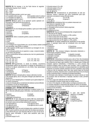 QUESTÃO 05- Na moranga, a cor dos frutos deve-se às seguintes
combinações de genes: B_aa = amarelo
B_A_ = branco
bbA_ = branco
bbaa = verde
Estas informações permitem concluir que o gene:
a) A é epistático sobre seu alelo b) B é epistático sobre A e sobre a
c) a é hipostático em relação a A d) b é hipostático em relação a B
e) A é epistático sobre B e sobre b
QUESTÃO 06-Alguns genes só se expressam quando aparecem em
homozigose. Esses genes são denominados de:
a) Dominantes. b) Codominantes.
c) Epistáticos. d) Recessivos.
e) Hipostáticos.
QUESTÃO 07- Em uma interação gênica epistática, o gene que é inibido recebe a
denominação de:
a) epistático. b) recessivo.
c) dominante. d) hipostático.
e) homozigoto.
QUESTÃO 08 - Sobre o vocabulário genético, associe corretamente:
I. genótipo;
II. fenótipo;
III. gene;
IV. heredograma.
A. É a montagem de um grupo familiar com o uso de símbolos, também conhecido
como genealogia, mapa familiar ou pedigree.
B. Cada segmento de DNA capaz de transcrever sua mensagem em uma
molécula de RNA.
C. É a constituição genética de um organismo, ou seja, o conjunto de alelos
que ele herdou dos genitores.
D. São as características internas ou externas de um ser vivo, geneticamente
determinadas.
Assinale a alternativa correta:
a) I-A ; II-B ; III-D ; IV-C b) I-C ; II-D ; III-B ; IV-A
c) I-B ; II-A ; III-D ; IV-C d) I-A ; II-C ; III-B ; IV-D
e) I-D ; II-B ; III-A ; IV-C
QUESTÃO 09-Frequentemente, no estudo de Genética, encontramos
representações gráficas que demonstram as relações de descendência e a
ocorrência de alguma característica em uma família. Essa representação
recebe o nome de:
a) Cladograma. b) Filogenia.
c) Heredograma. d) Hemograma.
e) Quadro de Punnett.
QUESTÃO 10 Sobre a interação gênica, marque a alternativa incorreta:
a) Na interação gênica, dois ou mais genes interagem para determinar uma
característica.
b) Para que ocorra interação gênica, é necessário que os genes estejam em
um mesmo cromossomo.
c) Casos de interação gênica normalmente não obedecem as leis de Mendel.
d) A epistasia é um tipo de interação gênica.
e) Existem interações gênicas não epistáticas
ATIVIDADE ( 3,0) 4 – SISTEMA ABO/ METABOLISMO
QUESTÃO 01-Existem quatro tipos sanguíneos na espécie humana: A, B,
AB e O. Eles são codificados graças a três alelos, o que representa um caso
de:
a) epistasia. b) mutação.
c) alelos múltiplos. d) pleiotropia.
e) aberrações cromossômicas.
QUESTÃO 02 -Os tipos sanguíneos do sistema ABO são caracterizados
pela presença ou ausência de aglutinogênios e aglutininas. O sangue tipo A,
por exemplo, possui como principal característica a presença:
a) de aglutinogênio B. b) de aglutinina anti-A.
c) de aglutinina anti-B. d) de aglutinina anti-A e anti-B.
e) de aglutinogênio A e B.
QUESTÃO 03- Após uma aula de biologia sobre a genética do sistema
ABO, um garoto questionou seus pais sobre o tipo de sangue que possuíam.
A mãe informou-lhe que o tipo sanguíneo dela era A e que o do pai era B.
Segundo essas informações, o garoto pode apresentar quais tipos
sanguíneos:
a) Somente sangue A ou B.
b) Somente sangue A, B ou AB.
c) Somente sangue A, B ou O.
d) Somente sangue A ou O.
e) A, B, AB ou O.
QUESTÃO 04 -Considerando-se as particularidades de cada tipo
sanguíneo, marque a alternativa que indica corretamente quais tipos
sanguíneos uma pessoa do sangue AB pode receber.
a) A e B b) A, B e AB
c) Apenas AB d) Apenas O
e) A, B, AB e O
QUESTÃO 05-A eritroblastose fetal é um problema relacionado com:
a) os fatores de coagulação da mãe.
b) o fator Rh da mãe e de seu filho.
c) a dificuldade do feto de produzir células sanguíneas.
d) o sistema MN.
e) a deficiência em ferro.
QUESTÃO 06- Para que ocorra eritroblastose fetal, obrigatoriamente:
a) o filho deve ser Rh negativo.
b) o pai da criança deve ser Rh negativo, e o filho, positivo.
c) a mãe da criança deve ser Rh positivo.
d) a mãe da criança deve ser Rh negativo, assim como o filho.
e) a mãe da criança deve ser Rh negativo, e o filho, positivo.
QUESTÃO 07- As reações metabólicas são classificadas em dois grandes
grupos. A respiração celular pode ser considerada como uma reação
chamada de
a) Catabolismo. b) Anaerobiose.
c) Anabolismo. d) Metabolismo construtivo.
e) Metabolismo basal.
QUESTÃO 08 - São processos biológicos relacionados diretamente a
transformações energéticas celulares:
a) respiração e fotossíntese. b) digestão e excreção.
c) respiração e excreção. d) fotossíntese e osmose.
e) digestão e osmose.
QUESTÃO 09- A fotossíntese é importante para a vida na Terra. Nos cloroplastos
dos organismos fotossintetizantes, a energia solar é convertida em energia química
que, juntamente com água e gás carbônico (CO2), é utilizada para a síntese de
compostos orgânicos (carboidratos). A fotossíntese é o único processo de
importância biológica capaz de realizar essa conversão. Todos os organismos,
incluindo os produtores, aproveitam a energia armazenada nos carboidratos para
impulsionar os processos celulares, liberando CO2 para a atmosfera e água para
a célula por meio da respiração celular. Além disso, grande fração dos recursos
energéticos do planeta, produzidos tanto no presente (biomassa) como em tempos
remotos (combustível fóssil), é resultante da atividade fotossintética.
As informações sobre obtenção e transformação dos recursos naturais por meio
dos processos vitais de fotossíntese e respiração, descritas no texto, permitem
concluir que:
a) o CO2 e a água são moléculas de alto teor energético.
b) os carboidratos convertem energia solar em energia química.
c) a vida na Terra depende, em última análise, da energia proveniente do Sol.
d) o processo respiratório é responsável pela retirada de carbono da atmosfera.
e) a produção de biomassa e de combustível fóssil, por si, é responsável pelo
aumento de CO2 atmosférico.
QUESTÃO 10 - Observe a tira abaixo.
O autor está fazendo
referência à: a) polialelia.
b) heterose.
c) hibridação.
d) seleção natural.
e) engenharia genética.
 