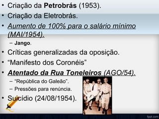 • Criação da Petrobrás (1953).
• Criação da Eletrobrás.
• Aumento de 100% para o salário mínimo
(MAI/1954).
– Jango.
• Críticas generalizadas da oposição.
• “Manifesto dos Coronéis”
• Atentado da Rua Toneleiros (AGO/54).
– “República do Galeão”.
– Pressões para renúncia.
• Suicídio (24/08/1954).
 