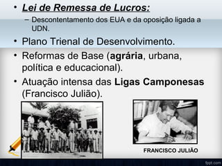 • Lei de Remessa de Lucros:
– Descontentamento dos EUA e da oposição ligada a
UDN.
• Plano Trienal de Desenvolvimento.
• Reformas de Base (agrária, urbana,
política e educacional).
• Atuação intensa das Ligas Camponesas
(Francisco Julião).
FRANCISCO JULIÃO
 