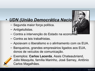 • UDN (União Democrática Nacional):
– Segunda maior força política.
– Antigetulistas.
– Contra a intervenção do Estado na economia.
– Contra as leis trabalhistas.
– Apoiavam o liberalismo e o alinhamento com os EUA.
– Banqueiros, grandes empresários ligados aos EUA,
donos de veículos de comunicação.
– Exemplos: Carlos Lacerda, Assis Chateaubriand,
Júlio Mesquita, família Marinho, José Sarney, Antônio
Carlos Magalhães.
 