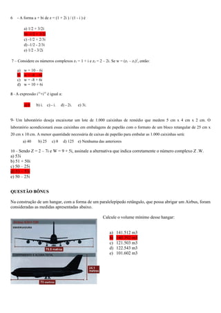 6   - A forma a + bi de z = (1 + 2i ) / (1 - i ) é

         a) 1/2 + 3/2i
         b) -1/2 + 3/2i
         c) -1/2 + 2/3i
         d) -1/2 - 2/3i
         e) 1/2 - 3/2i

7 – Considere os números complexos z1 = 1 + i e z2 = 2 – 2i. Se w = (z1 – z2)2, então:

    a)   w = 10 – 6i
    b)   w = -8 - 6i
    c)   w = -8 + 6i
    d)   w = 10 + 6i

8 - A expressão i13+i15 é igual a:

         a) 0    b) i.    c) - i.   d) - 2i.   e) 3i.


9- Um laboratório deseja encaixotar um lote de 1.000 caixinhas de remédio que medem 5 cm x 4 cm x 2 cm. O
laboratório acondicionará essas caixinhas em embalagens de papelão com o formato de um bloco retangular de 25 cm x
20 cm x 10 cm. A menor quantidade necessária de caixas de papelão para embalar as 1.000 caixinhas será:
         a) 40    b) 25      c) 8    d) 125    e) Nenhuma das anteriores

10 – Sendo Z = 2 – 7i e W = 9 + 5i, assinale a alternativa que indica corretamente o número complexo Z .W.
a) 53i
b) 51 + 50i
c) 50 – 25i
d) 53 – 53i
e) 50 – 25i


QUESTÃO BÔNUS

Na construção de um hangar, com a forma de um paralelepípedo retângulo, que possa abrigar um Airbus, foram
consideradas as medidas apresentadas abaixo.

                                                             Calcule o volume mínimo desse hangar:


                                                                 a)   141.512 m3
                                                                 b)   140.392 m3
                                                                 c)   121.503 m3
                                                                 d)   122.543 m3
                                                                 e)   101.602 m3
 