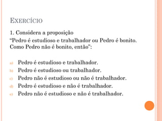 EXERCÍCIO
1. Considera a proposição
“Pedro é estudioso e trabalhador ou Pedro é bonito.
Como Pedro não é bonito, então”:
a) Pedro é estudioso e trabalhador.
b) Pedro é estudioso ou trabalhador.
c) Pedro não é estudioso ou não é trabalhador.
d) Pedro é estudioso e não é trabalhador.
e) Pedro não é estudioso e não é trabalhador.
 