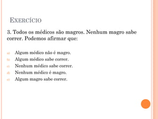 EXERCÍCIO
3. Todos os médicos são magros. Nenhum magro sabe
correr. Podemos afirmar que:
a) Algum médico não é magro.
b) Algum médico sabe correr.
c) Nenhum médico sabe correr.
d) Nenhum médico é magro.
e) Algum magro sabe correr.
 
