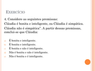 EXERCÍCIO
4. Considere as seguintes premissas:
Cláudia é bonita e inteligente, ou Cláudia é simpática.
Cláudia não é simpática”. A partir dessas premissas,
conclui-se que Cláudia:
a) É bonita e inteligente.
b) É bonita e inteligente.
c) É bonita e não é inteligente.
d) Não é bonita e não é inteligente.
e) Não é bonita e é inteligente.
 
