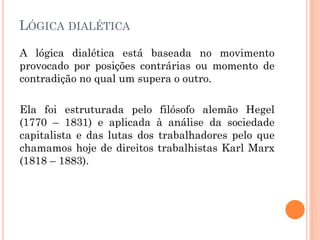 LÓGICA DIALÉTICA
A lógica dialética está baseada no movimento
provocado por posições contrárias ou momento de
contradição no qual um supera o outro.
Ela foi estruturada pelo filósofo alemão Hegel
(1770 – 1831) e aplicada à análise da sociedade
capitalista e das lutas dos trabalhadores pelo que
chamamos hoje de direitos trabalhistas Karl Marx
(1818 – 1883).
 