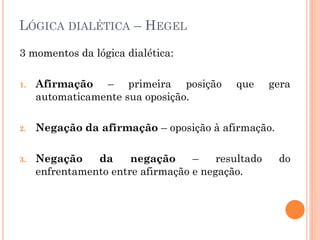 LÓGICA DIALÉTICA – HEGEL
3 momentos da lógica dialética:
1. Afirmação – primeira posição que gera
automaticamente sua oposição.
2. Negação da afirmação – oposição à afirmação.
3. Negação da negação – resultado do
enfrentamento entre afirmação e negação.
 