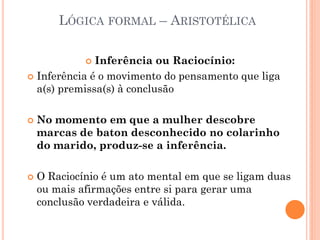 LÓGICA FORMAL – ARISTOTÉLICA
 Inferência ou Raciocínio:
 Inferência é o movimento do pensamento que liga
a(s) premissa(s) à conclusão
 No momento em que a mulher descobre
marcas de baton desconhecido no colarinho
do marido, produz-se a inferência.
 O Raciocínio é um ato mental em que se ligam duas
ou mais afirmações entre si para gerar uma
conclusão verdadeira e válida.
 