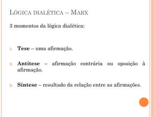 LÓGICA DIALÉTICA – MARX
3 momentos da lógica dialética:
1. Tese – uma afirmação.
2. Antítese – afirmação contrária ou oposição à
afirmação.
3. Síntese – resultado da relação entre as afirmações.
 