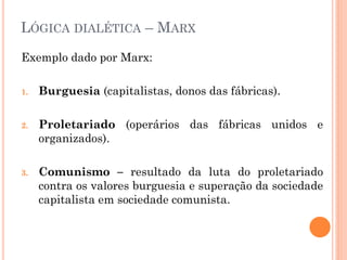 LÓGICA DIALÉTICA – MARX
Exemplo dado por Marx:
1. Burguesia (capitalistas, donos das fábricas).
2. Proletariado (operários das fábricas unidos e
organizados).
3. Comunismo – resultado da luta do proletariado
contra os valores burguesia e superação da sociedade
capitalista em sociedade comunista.
 