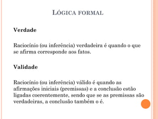 LÓGICA FORMAL
Verdade
Raciocínio (ou inferência) verdadeira é quando o que
se afirma corresponde aos fatos.
Validade
Raciocínio (ou inferência) válido é quando as
afirmações iniciais (premissas) e a conclusão estão
ligadas coerentemente, sendo que se as premissas são
verdadeiras, a conclusão também o é.
 