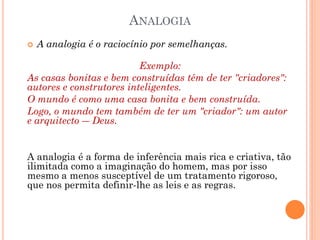 ANALOGIA
 A analogia é o raciocínio por semelhanças.
Exemplo:
As casas bonitas e bem construídas têm de ter "criadores":
autores e construtores inteligentes.
O mundo é como uma casa bonita e bem construída.
Logo, o mundo tem também de ter um "criador": um autor
e arquitecto ― Deus.
A analogia é a forma de inferência mais rica e criativa, tão
ilimitada como a imaginação do homem, mas por isso
mesmo a menos susceptível de um tratamento rigoroso,
que nos permita definir-lhe as leis e as regras.
 