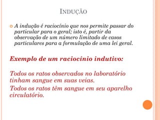 INDUÇÃO
 A indução é raciocínio que nos permite passar do
particular para o geral; isto é, partir da
observação de um número limitado de casos
particulares para a formulação de uma lei geral.
Exemplo de um raciocínio indutivo:
Todos os ratos observados no laboratório
tinham sangue em suas veias.
Todos os ratos têm sangue em seu aparelho
circulatório.
 