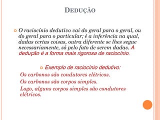DEDUÇÃO
 O raciocínio dedutivo vai do geral para o geral, ou
do geral para o particular; é a inferência na qual,
dadas certas coisas, outra diferente se lhes segue
necessariamente, só pelo fato de serem dadas. A
dedução é a forma mais rigorosa de raciocínio.
 Exemplo de raciocínio dedutivo:
Os carbonos são condutores elétricos.
Os carbonos são corpos simples.
Logo, alguns corpos simples são condutores
elétricos.
 