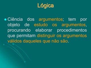 Lógica 
Ciência dos argumentos; tem por objeto de estudo os argumentos, procurando elaborar procedimentos que permitam distinguir os argumentos válidos daqueles que não são.  