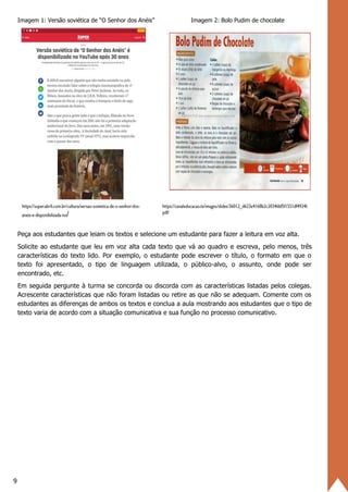 9
Imagem 1: Versão soviética de “O Senhor dos Anéis” Imagem 2: Bolo Pudim de chocolate
Peça aos estudantes que leiam os textos e selecione um estudante para fazer a leitura em voz alta.
Solicite ao estudante que leu em voz alta cada texto que vá ao quadro e escreva, pelo menos, três
características do texto lido. Por exemplo, o estudante pode escrever o título, o formato em que o
texto foi apresentado, o tipo de linguagem utilizada, o público-alvo, o assunto, onde pode ser
encontrado, etc.
Em seguida pergunte à turma se concorda ou discorda com as características listadas pelos colegas.
Acrescente características que não foram listadas ou retire as que não se adequam. Comente com os
estudantes as diferenças de ambos os textos e conclua a aula mostrando aos estudantes que o tipo de
texto varia de acordo com a situação comunicativa e sua função no processo comunicativo.
 