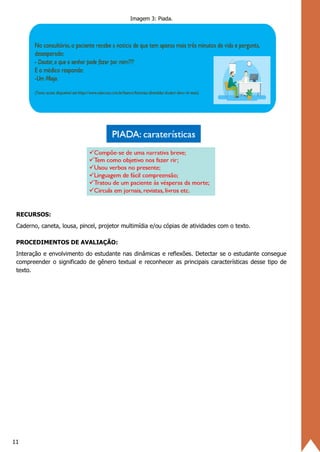 11
Imagem 3: Piada.
RECURSOS:
Caderno, caneta, lousa, pincel, projetor multimídia e/ou cópias de atividades com o texto.
PROCEDIMENTOS DE AVALIAÇÃO:
Interação e envolvimento do estudante nas dinâmicas e reflexões. Detectar se o estudante consegue
compreender o significado de gênero textual e reconhecer as principais características desse tipo de
texto.
 