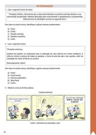 12
ATIVIDADES
1 − Leia o seguinte trecho de texto:
"Prezados clientes, informamos que a loja estará fechada no próximo domingo devido a uma
manutenção programada. Pedimos desculpas pelo inconveniente e agradecemos a compreensão.
Retornaremos às atividades normais na segunda-feira."
Com base no trecho acima, identifique o gênero textual predominante:
a) Aviso.
b) Conto.
c) Receita culinária.
d) Relatório científico.
e) Carta.
2 − Leia o seguinte trecho:
"Prezados senhores,
Gostaria de solicitar um orçamento para a realização de uma reforma em minha residência. A
reforma incluirá a pintura de todas as paredes, a troca do piso da sala e dos quartos, além da
instalação de novos armários na cozinha.
Atenciosamente, Maria"
Com base no trecho acima, identifique o gênero textual predominante:
a) Email.
b) Carta formal.
c) Anúncio publicitário.
d) Nota fiscal.
e) Conto.
3 − Observe e leia as tirinhas abaixo.
TIRINHA MAFALDA
FONTE: CANTINHO DA EDUCAÇÃO, 2023.
 