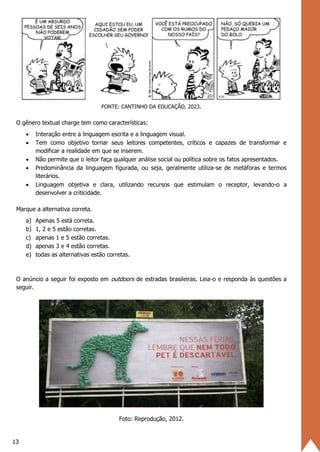 13
FONTE: CANTINHO DA EDUCAÇÃO, 2023.
O gênero textual charge tem como características:
• Interação entre a linguagem escrita e a linguagem visual.
• Tem como objetivo tornar seus leitores competentes, críticos e capazes de transformar e
modificar a realidade em que se inserem.
• Não permite que o leitor faça qualquer análise social ou política sobre os fatos apresentados.
• Predominância da linguagem figurada, ou seja, geralmente utiliza-se de metáforas e termos
literários.
• Linguagem objetiva e clara, utilizando recursos que estimulam o receptor, levando-o a
desenvolver a criticidade.
Marque a alternativa correta.
a) Apenas 5 está correta.
b) 1, 2 e 5 estão corretas.
c) apenas 1 e 5 estão corretas.
d) apenas 3 e 4 estão corretas.
e) todas as alternativas estão corretas.
O anúncio a seguir foi exposto em outdoors de estradas brasileiras. Leia-o e responda às questões a
seguir.
Foto: Reprodução, 2012.
 