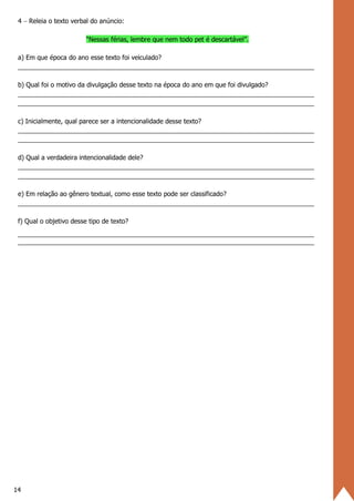 14
4 − Releia o texto verbal do anúncio:
“Nessas férias, lembre que nem todo pet é descartável”.
a) Em que época do ano esse texto foi veiculado?
___________________________________________________________________________________
b) Qual foi o motivo da divulgação desse texto na época do ano em que foi divulgado?
___________________________________________________________________________________
___________________________________________________________________________________
c) Inicialmente, qual parece ser a intencionalidade desse texto?
___________________________________________________________________________________
___________________________________________________________________________________
d) Qual a verdadeira intencionalidade dele?
___________________________________________________________________________________
___________________________________________________________________________________
e) Em relação ao gênero textual, como esse texto pode ser classificado?
___________________________________________________________________________________
f) Qual o objetivo desse tipo de texto?
___________________________________________________________________________________
___________________________________________________________________________________
 