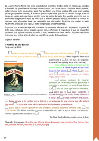 17
da seguinte forma: forme trios como os estudantes presentes. Divida o texto em frases e/ou períodos
a depender da quantidade de trios que tenha formado com os estudantes. Distribua, aleatoriamente,
cada trecho do texto aos grupos e peça-lhes que façam uma leitura coletiva. (As cores foram usadas
para sugerir possíveis divisões). É esperado que todos percebam que não faz sentido, ou seja; a leitura
tornou-se caótica pois não houve sentido entre as partes do texto. Em seguida, proponha que os
estudantes reorganizem o texto de forma que o mesmo apresente sentido, inserindo nas lacunas as
palavras mais adequadas. Pode ser necessária sua intervenção. Peça-lhes que releiam o texto
novamente. Deseja-se que, agora, o texto reorganizado apresente sentido.
Sugere-se que a correção seja feita oralmente. As respostas são pessoais. As palavras originais do
texto estão colocadas como resposta apenas como referência. O importante é que os estudantes
percebam que algumas escolhas tornarão o texto incoerente ou sem coesão. Peça-lhes que leiam
oralmente seus textos, a fim de observar a existência ou não de textualidade.
Sugestão de texto:
A História de uma boneca
31 de maio de 2019.
estamos quase na metade do ano falta pouco para as férias escolares. , neste mês,
deixo uma dica que vai animar os seus dias de estudo antes da folga. Minha sugestão é que você
experimente a de um livro de suspense:
Boneca de Ossos (Holly Black, editora #irado).
Uma cristaleira abriga a boneca que dá
nome à História. E não se engane: ela está bem
longe de ser apenas infantil. de cara,
você também vai conhecer os amigos
Poppy, Zach e Alice.
sempre gostaram de imaginar
aventuras em um mundo povoado por piratas e
guerreiros e governado por uma Grande Rainha
- a feita de ossos que vive na cristaleira.
, agora que os estão crescendo, a
vontade brincar juntos já não é mais a mesma e
a relação de parece passar por dificuldades.
Poppy começa a ter sonhos com a Rainha e os fantasmas de uma menina que não poderá
descansar a boneca de ossos não for enterrada no túmulo dela, que está vazio.
que os três se reúnem e partem em uma jornada na tentativa de achar o cemitério certo, fica
o tal túmulo. Não faltam mistérios a serem solucionados em meio a alguns sustos pelo caminho.
Prepare-se para sentir aquele frio na .
Por Maria Carolina Cristianini, editora-chefe do Joca.
(Sugestão de respostas: Já, e, Por isso, últimos, leitura, brinquedo, Logo, também, Eles, boneca, Mas,
três, amizade, Até que, enquanto, É aí, onde, barriga)
 