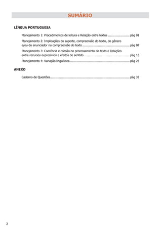 2
SUMÁRIO
LÍNGUA PORTUGUESA
Planejamento 1: Procedimentos de leitura e Relação entre textos ....................... pág 01
Planejamento 2: Implicações do suporte, compreensão do texto, do gênero
e/ou do enunciador na compreensão do texto ................................................... pág 08
Planejamento 3: Coerência e coesão no processamento do texto e Relações
entre recursos expressivos e efeitos de sentido ................................................. pág 16
Planejamento 4: Variação linguística................................................................. pág 26
ANEXO
Caderno de Questões...................................................................................... pág 35
 