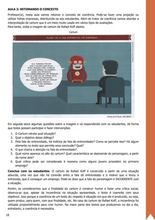 18
AULA 2: RETOMANDO O CONCEITO
Professor(a), nesta aula vamos retomar o conceito de coerência. Pode-se fazer uma projeção ou
utilizar folhas impressas, distribuindo-as aos estudantes. Além de tratar da coerência vamos abordar a
interpretação de cartum que é um meio muito usado em vários tipos de avaliações.
Para tanto, exiba a imagem do cartum de Rafael Koff abaixo.
Cartum
Em seguida lance algumas questões sobre a imagem e vá respondendo com os estudantes, de forma
que todos possam participar e fazer intervenções.
1. O Cartum retrata qual situação?
2. Qual o objetivo desse diálogo?
3. Pela fala do entrevistado, há indícios da fala do entrevistador? Como se percebe isso? Há algum
elemento no texto que permita essa conclusão? Qual?
4. O que chama a atenção na fala do entrevistado?
5. Qual nome aparece no alto do cartum? Qual característica se depreende do personagem, a partir
do nome dele?
6. Qual crítica pode ser considerada à maneira como alguns jovens procedem no primeiro
emprego?
Conclua com os estudantes: O cartum de Rafael Koff é construído a partir de uma situação
absurda, uma vez que não há conexão entre a fala do entrevistado e o motivo que o levou à
entrevista, que é conseguir um emprego. Pode-se dizer que a fala do personagem é INCOERENTE com
a situação.
Porém, se considerarmos que a finalidade do cartum é construir humor e fazer uma crítica social,
observa-se que, apesar da incoerência na situação apresentada, o texto é coerente com seus
objetivos. Isso porque a coerência de um texto diz respeito à situação em que ele é produzido, ou seja,
quem produz, para quem, com que finalidade, etc. No caso do cartum de Rafael Koff, a incoerência foi
utilizada propositalmente para criar humor. Na maior parte dos textos que produzimos no dia a dia,
entretanto, a coerência é necessária.
 