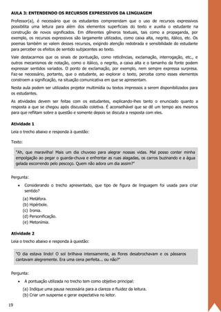 19
AULA 3: ENTENDENDO OS RECURSOS EXPRESSIVOS DA LINGUAGEM
Professor(a), é necessário que os estudantes compreendam que o uso de recursos expressivos
possibilita uma leitura para além dos elementos superficiais do texto e auxilia o estudante na
construção de novos significados. Em diferentes gêneros textuais, tais como a propaganda, por
exemplo, os recursos expressivos são largamente utilizados, como caixa alta, negrito, itálico, etc. Os
poemas também se valem desses recursos, exigindo atenção redobrada e sensibilidade do estudante
para perceber os efeitos de sentido subjacentes ao texto.
Vale destacarmos que os sinais de pontuação, como reticências, exclamação, interrogação, etc., e
outros mecanismos de notação, como o itálico, o negrito, a caixa alta e o tamanho da fonte podem
expressar sentidos variados. O ponto de exclamação, por exemplo, nem sempre expressa surpresa.
Faz-se necessário, portanto, que o estudante, ao explorar o texto, perceba como esses elementos
constroem a significação, na situação comunicativa em que se apresentam.
Nesta aula podem ser utilizados projetor multimídia ou textos impressos a serem disponibilizados para
os estudantes.
As atividades devem ser feitas com os estudantes, explicando-lhes tanto o enunciado quanto a
resposta a que se chegou após discussão coletiva. É aconselhável que se dê um tempo aos mesmos
para que reflitam sobre a questão e somente depois se discuta a resposta com eles.
Atividade 1
Leia o trecho abaixo e responda à questão:
Texto:
"Ah, que maravilha! Mais um dia chuvoso para alegrar nossas vidas. Mal posso conter minha
empolgação ao pegar o guarda-chuva e enfrentar as ruas alagadas, os carros buzinando e a água
gelada escorrendo pelo pescoço. Quem não adora um dia assim?"
Pergunta:
• Considerando o trecho apresentado, que tipo de figura de linguagem foi usada para criar
sentido?
(a) Metáfora.
(b) Hipérbole.
(c) Ironia.
(d) Personificação.
(e) Metonímia.
Atividade 2
Leia o trecho abaixo e responda à questão:
"O dia estava lindo! O sol brilhava intensamente, as flores desabrochavam e os pássaros
cantavam alegremente. Era uma cena perfeita... ou não?"
Pergunta:
• A pontuação utilizada no trecho tem como objetivo principal:
(a) Indique uma pausa necessária para a clareza e fluidez da leitura.
(b) Criar um suspense e gerar expectativa no leitor.
 