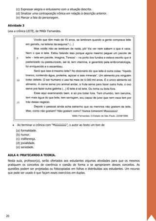 20
(c) Expressar alegria e entusiasmo com a situação descrita.
(d) Sinalizar uma contraposição irônica em relação à descrição anterior.
(e) Marcar a fala do personagem.
Atividade 3
Leia a crônica LEITE, de Millôr Fernandes.
• Ao terminar a crônica com “Múúúúúúú”, o autor ao texto um tom de
(a) formalidade.
(b) humor.
(c) indiferença.
(d) jovialidade.
(e) seriedade.
AULA 4: PRATICANDO A TEORIA.
Nesta aula, professor(a), serão ofertados aos estudantes algumas atividades para que os mesmos
pratiquem os conceitos de coerência e coesão de forma a se apropriarem desses conceitos. As
questões podem ser projetadas ou fotocopiadas em folhas e distribuídas aos estudantes. Um recurso
que pode ser usado é que façam esses exercícios em duplas.
 