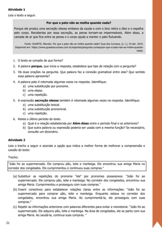 21
Atividade 1
Leia o texto a seguir.
Por que o pato não se molha quando nada?
Porque ele produz uma secreção oleosa embaixo da cauda e com o bico retira o óleo e o espalha
pelo corpo. Recobertas por essa secreção, as penas tornam-se impermeáveis. Além disso, a
camada de ar que fica entre as penas e o corpo ajuda a manter o pato flutuando.
Fonte: DUARTE, Marcelo. Por que o pato não se molha quando nada? Guia dos Curiosos, [s. l.], 24 abr. 2019.
Disponível em: https://www.guiadoscuriosos.com.br/esportes/pergunta-curiosa/por-que-o-pato-nao-se-molha-quando-
nada/.
1. O texto se compõe de que forma?
2. A palavra porque, que inicia a resposta, estabelece que tipo de relação com a pergunta?
3. Há duas orações na pergunta. Que palavra faz a conexão gramatical entre elas? Que sentido
essa palavra apresenta?
4. A palavra pato é retomada algumas vezes na resposta. Identifique:
a) uma substituição por pronome.
b) uma elipse.
c) uma repetição.
5. A expressão secreção oleosa também é retomada algumas vezes na resposta. Identifique:
a) uma substituição lexical.
b) uma substituição pronominal.
c) uma repetição.
6. Releia o último período do texto.
a) Qual é a relação estabelecida por Além disso entre o período final e os anteriores?
b) Que outra palavra ou expressão poderia ser usada com a mesma função? Se necessário,
consulte um dicionário.
Atividade 2
Leia o trecho a seguir e assinale a opção que indica a melhor forma de melhorar a compreensão e
coesão do texto:
Trecho:
"João foi ao supermercado. Ele comprou pão, leite e manteiga. Ele encontrou sua amiga Maria no
corredor dos congelados. Ele cumprimentou e continuou suas compras."
(a) Substituir as repetições do pronome "ele" por pronomes possessivos: "João foi ao
supermercado. Ele comprou pão, leite e manteiga. No corredor dos congelados, encontrou sua
amiga Maria. Cumprimentou e prosseguiu com suas compras."
(b) Inserir conectivos para estabelecer relações claras entre as informações: "João foi ao
supermercado para comprar pão, leite e manteiga. Enquanto estava no corredor dos
congelados, encontrou sua amiga Maria. Ao cumprimentá-la, ele prosseguiu com suas
compras."
(c) Repetir as informações anteriores com palavras diferentes para evitar a monotonia: "João foi ao
supermercado. Ele adquiriu pão, leite e manteiga. Na área de congelados, ele se partiu com sua
amiga Maria. Ao saudá-la, continua suas compras. "
 