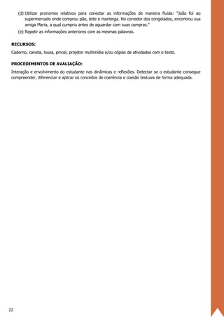22
(d) Utilizar pronomes relativos para conectar as informações de maneira fluida: "João foi ao
supermercado onde comprou pão, leite e manteiga. No corredor dos congelados, encontrou sua
amiga Maria, a qual cumpriu antes de aguardar com suas compras."
(e) Repetir as informações anteriores com as mesmas palavras.
RECURSOS:
Caderno, caneta, lousa, pincel, projetor multimídia e/ou cópias de atividades com o texto.
PROCEDIMENTOS DE AVALIAÇÃO:
Interação e envolvimento do estudante nas dinâmicas e reflexões. Detectar se o estudante consegue
compreender, diferenciar e aplicar os conceitos de coerência e coesão textuais de forma adequada.
 