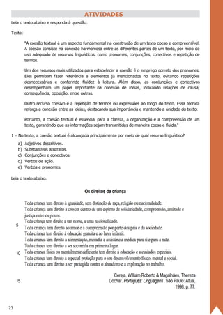 23
ATIVIDADES
Leia o texto abaixo e responda à questão:
Texto:
“A coesão textual é um aspecto fundamental na construção de um texto coeso e compreensível.
A coesão consiste na conexão harmoniosa entre as diferentes partes de um texto, por meio do
uso adequado de recursos linguísticos, como pronomes, conjunções, conectivos e repetição de
termos.
Um dos recursos mais utilizados para estabelecer a coesão é o emprego correto dos pronomes.
Eles permitem fazer referência a elementos já mencionados no texto, evitando repetições
desnecessárias e conferindo fluidez à leitura. Além disso, as conjunções e conectivos
desempenham um papel importante na conexão de ideias, indicando relações de causa,
consequência, oposição, entre outras.
Outro recurso coesivo é a repetição de termos ou expressões ao longo do texto. Essa técnica
reforça a conexão entre as ideias, destacando sua importância e mantendo a unidade do texto.
Portanto, a coesão textual é essencial para a clareza, a organização e a compreensão de um
texto, garantindo que as informações sejam transmitidas de maneira coesa e fluida."
1 − No texto, a coesão textual é alcançada principalmente por meio de qual recurso linguístico?
a) Adjetivos descritivos.
b) Substantivos abstratos.
c) Conjunções e conectivos.
d) Verbos de ação.
e) Verbos e pronomes.
Leia o texto abaixo.
 
