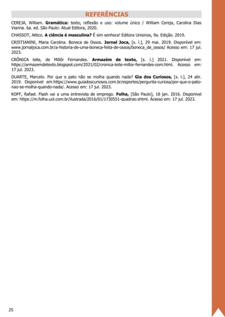 25
REFERÊNCIAS
CEREJA, William. Gramática: texto, reflexão e uso: volume único / William Cereja, Carolina Dias
Vianna. 6a. ed. São Paulo: Atual Editora, 2020.
CHASSOT, Attico. A ciência é masculina? É sim senhora! Editora Unisinos, 9a. Edição. 2019.
CRISTIANINI, Maria Carolina. Boneca de Ossos. Jornal Joca, [s. l.], 29 mai. 2019. Disponível em:
www.jornaljoca.com.br/a-historia-de-uma-boneca-feita-de-ossos/boneca_de_ossos/ Acesso em: 17 jul.
2023.
CRÔNICA leite, de Millôr Fernandes. Armazém de texto, [s. l.] 2021. Disponível em:
https://armazemdetexto.blogspot.com/2021/02/cronica-leite-millor-fernandes-com.html. Acesso em:
17 jul. 2023.
DUARTE, Marcelo. Por que o pato não se molha quando nada? Gia dos Curiosos, [s. l.], 24 abr.
2019. Disponível em:https://www.guiadoscuriosos.com.br/esportes/pergunta-curiosa/por-que-o-pato-
nao-se-molha-quando-nada/. Acesso em: 17 jul. 2023.
KOFF, Rafael. Flash vai a uma entrevista de emprego. Folha, [São Paulo], 18 jan. 2016. Disponível
em: https://m.folha.uol.com.br/ilustrada/2016/01/1730551-quadrao.shtml. Acesso em: 17 jul. 2023.
 