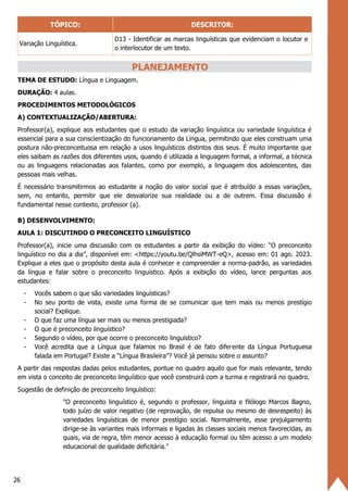 26
TÓPICO: DESCRITOR:
Variação Linguística.
D13 - Identificar as marcas linguísticas que evidenciam o locutor e
o interlocutor de um texto.
PLANEJAMENTO
TEMA DE ESTUDO: Língua e Linguagem.
DURAÇÃO: 4 aulas.
PROCEDIMENTOS METODOLÓGICOS
A) CONTEXTUALIZAÇÃO/ABERTURA:
Professor(a), explique aos estudantes que o estudo da variação linguística ou variedade linguística é
essencial para a sua conscientização do funcionamento da Língua, permitindo que eles construam uma
postura não-preconceituosa em relação a usos linguísticos distintos dos seus. É muito importante que
eles saibam as razões dos diferentes usos, quando é utilizada a linguagem formal, a informal, a técnica
ou as linguagens relacionadas aos falantes, como por exemplo, a linguagem dos adolescentes, das
pessoas mais velhas.
É necessário transmitirmos ao estudante a noção do valor social que é atribuído a essas variações,
sem, no entanto, permitir que ele desvalorize sua realidade ou a de outrem. Essa discussão é
fundamental nesse contexto, professor (a).
B) DESENVOLVIMENTO:
AULA 1: DISCUTINDO O PRECONCEITO LINGUÍSTICO
Professor(a), inicie uma discussão com os estudantes a partir da exibição do vídeo: “O preconceito
linguístico no dia a dia”, disponível em: <https://youtu.be/QlhsiMWT-eQ>, acesso em: 01 ago. 2023.
Explique a eles que o propósito desta aula é conhecer e compreender a norma-padrão, as variedades
da língua e falar sobre o preconceito linguístico. Após a exibição do vídeo, lance perguntas aos
estudantes:
- Vocês sabem o que são variedades linguísticas?
- No seu ponto de vista, existe uma forma de se comunicar que tem mais ou menos prestígio
social? Explique.
- O que faz uma língua ser mais ou menos prestigiada?
- O que é preconceito linguístico?
- Segundo o vídeo, por que ocorre o preconceito linguístico?
- Você acredita que a Língua que falamos no Brasil é de fato diferente da Língua Portuguesa
falada em Portugal? Existe a “Língua Brasileira”? Você já pensou sobre o assunto?
A partir das respostas dadas pelos estudantes, pontue no quadro aquilo que for mais relevante, tendo
em vista o conceito de preconceito linguístico que você construirá com a turma e registrará no quadro.
Sugestão de definição de preconceito linguístico:
"O preconceito linguístico é, segundo o professor, linguista e filólogo Marcos Bagno,
todo juízo de valor negativo (de reprovação, de repulsa ou mesmo de desrespeito) às
variedades linguísticas de menor prestígio social. Normalmente, esse prejulgamento
dirige-se às variantes mais informais e ligadas às classes sociais menos favorecidas, as
quais, via de regra, têm menor acesso à educação formal ou têm acesso a um modelo
educacional de qualidade deficitária."
 