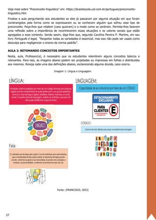 27
Veja mais sobre "Preconceito linguístico" em: https://brasilescola.uol.com.br/portugues/preconceito-
linguistico.htm
Finalize a aula perguntando aos estudantes se eles já passaram por alguma situação em que foram
constrangidos pela forma como se expressaram ou se conhecem alguém que sofreu esse tipo de
preconceito. Peça-lhes que relatem (caso queiram) e o modo como se sentiram. Permita-lhes fazerem
uma reflexão sobre a importância de reconhecerem essas situações e os valores sociais que estão
agregados a esse contexto. Sendo assim, diga-lhes que, segundo Carolina Pereira P. Martins, em seu
livro Português é legal, “Respeitar todas as variedades é essencial, mas isso não pode ser usado como
desculpa para negligenciar o ensino da norma padrão”.
AULA 2: RETOMANDO CONCEITOS IMPORTANTES
Nesta, aula, Professor(a), é necessário que os estudantes relembrem alguns conceitos básicos e
relevantes. Para isso, as imagens abaixo podem ser projetadas ou impressas em folhas e distribuídas
aos mesmos. Reveja cada uma das definições abaixo, esclarecendo alguma dúvida, caso ocorra.
Imagem 1: Língua e Linguagem.
Fonte: (FRANCISCO, 2023)
 