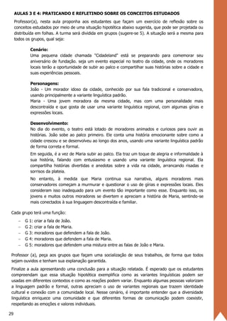 29
AULAS 3 E 4: PRATICANDO E REFLETINDO SOBRE OS CONCEITOS ESTUDADOS
Professor(a), nesta aula proponha aos estudantes que façam um exercício de reflexão sobre os
conceitos estudados por meio de uma situação hipotética abaixo sugerida, que pode ser projetada ou
distribuída em folhas. A turma será dividida em grupos (sugere-se 5). A situação será a mesma para
todos os grupos, qual seja:
Cenário:
Uma pequena cidade chamada "Cidadeland" está se preparando para comemorar seu
aniversário de fundação. seja um evento especial no teatro da cidade, onde os moradores
locais terão a oportunidade de subir ao palco e compartilhar suas histórias sobre a cidade e
suas experiências pessoais.
Personagens:
João - Um morador idoso da cidade, conhecido por sua fala tradicional e conservadora,
usando principalmente a variante linguística padrão.
Maria - Uma jovem moradora da mesma cidade, mas com uma personalidade mais
descontraída e que gosta de usar uma variante linguística regional, com algumas gírias e
expressões locais.
Desenvolvimento:
No dia do evento, o teatro está lotado de moradores animados e curiosos para ouvir as
histórias. João sobe ao palco primeiro. Ele conta uma história emocionante sobre como a
cidade cresceu e se desenvolveu ao longo dos anos, usando uma variante linguística padrão
de forma correta e formal.
Em seguida, é a vez de Maria subir ao palco. Ela traz um toque de alegria e informalidade à
sua história, falando com entusiasmo e usando uma variante linguística regional. Ela
compartilha histórias divertidas e anedotas sobre a vida na cidade, arrancando risadas e
sorrisos da plateia.
No entanto, à medida que Maria continua sua narrativa, alguns moradores mais
conservadores começam a murmurar e questionar o uso de gírias e expressões locais. Eles
consideram isso inadequado para um evento tão importante como esse. Enquanto isso, os
jovens e muitos outros moradores se divertem e apreciam a história de Maria, sentindo-se
mais conectados à sua linguagem descontraída e familiar.
Cada grupo terá uma função:
− G 1: criar a fala de João.
− G 2: criar a fala de Maria.
− G 3: moradores que defendem a fala de João.
− G 4: moradores que defendem a fala de Maria.
− G 5: moradores que defendem uma mistura entre as falas de João e Maria.
Professor (a), peça aos grupos que façam uma socialização de seus trabalhos, de forma que todos
sejam ouvidos e tenham sua explanação garantida.
Finalize a aula apresentando uma conclusão para a situação relatada. É esperado que os estudantes
compreendam que essa situação hipotética exemplifica como as variantes linguísticas podem ser
usadas em diferentes contextos e como as reações podem variar. Enquanto algumas pessoas valorizam
a linguagem padrão e formal, outras apreciam o uso de variantes regionais que trazem identidade
cultural e conexão com a comunidade local. Nesse cenário, é importante entender que a diversidade
linguística enriquece uma comunidade e que diferentes formas de comunicação podem coexistir,
respeitando as emoções e valores individuais.
 