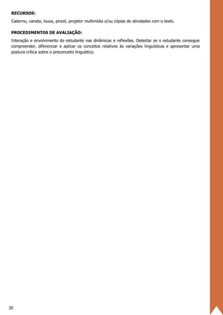 30
RECURSOS:
Caderno, caneta, lousa, pincel, projetor multimídia e/ou cópias de atividades com o texto.
PROCEDIMENTOS DE AVALIAÇÃO:
Interação e envolvimento do estudante nas dinâmicas e reflexões. Detectar se o estudante consegue
compreender, diferenciar e aplicar os conceitos relativos às variações linguísticas e apresentar uma
postura crítica sobre o preconceito linguístico.
 
