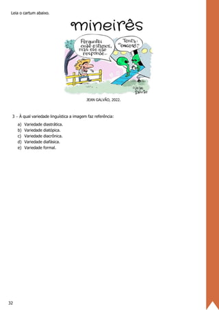 32
Leia o cartum abaixo.
JEAN GALVÃO, 2022.
3 − À qual variedade linguística a imagem faz referência:
a) Variedade diastrática.
b) Variedade diatópica.
c) Variedade diacrônica.
d) Variedade diafásica.
e) Variedade formal.
 