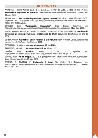 33
REFERÊNCIAS
AMPLIFICA - Natura Musical 2018. [s. l.: s. n.], 22 de mar. de 2018. 1 vídeo (2 min 57 seg).
Preconceito Linguístico no dia-a-dia. Disponível em: https://youtu.be/QlhsiMWT-eQ. Acesso em:
01 ago. 2023.
BAGNO, Marcos. Preconceito linguístico – o que é, como se faz. 15 ed. Loyola: São Paulo, 2002.
Disponível em: http://www.scielo.br/scielo.php?script=sci_arttext&pid=S0102-44502003000200017.
Acesso em: 01 ago. 2023.
BERALDO, Jairo. "Preconceito linguístico"; Brasil Escola. Disponível em:
https://brasilescola.uol.com.br/portugues/preconceito-linguistico.htm. Acesso em: 01 de ago. 2023.
BRASIL. Instituto Nacional de Estudos e Pesquisas Educacionais Anísio Teixeira (INEP). Matrizes de
referência de língua portuguesa e matemática do SAEB: documento de referência do ano de
2001.
CEREJA, William. Gramática: texto, reflexão e uso: volume único / William Cereja, Carolina Dias
Vianna. 6a. ed. São Paulo: Atual Editora, 2020.
FRANCISCO, Márcia C. P. Língua e Linguagem. 20 jul. 2023.
FRANCISCO, Márcia C. P. Variações Linguísticas. 02 ago. 2023.
GALVÃO, Jean. Mineirês. Tirinha. 14, fev. 22. Disponível em:
https://www.instagram.com/p/CSzNkUrrGld/?img_index=1. Acesso em: 04 ago. 2023.
LETRAS, Music. Pé de Breque. [s. l.: s. n.] Disponível em: https://www.letras.mus.br/criolo/nao-
bolou-porque/. Acesso em: 04 ago. 2023.
PEREIRA, C.; MARTINS, P. Português é legal. São Paulo, 2014. Disponível em:
<http://www.portugueselegal.com.br/wp-content/uploads/2014/04/portugueselegal2.pdf>. Acesso
em: 01 ago. 2023.
 